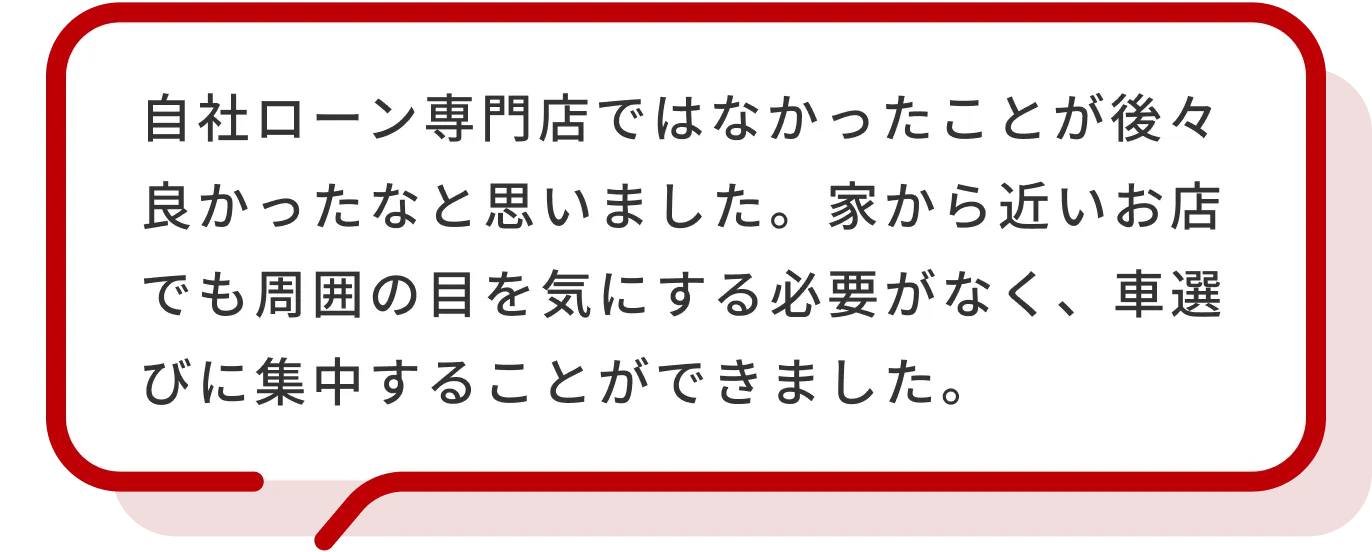 自社ローン専門店ではなかったことが後々良かったなと思いました。家から近いお店でも周囲の目を気にする必要がなく、車選びに集中することができました。